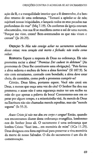 OBJEÇÕES CONTRA O ACHEGAR-SE AO SACRAMENTO
ação da fé, e a tranquilidade interior que a fé desenvolve, é o ben­
dito retorno de uma ordenança. “Tornará a apiedar-se de nós;
sujeitará nossas iniquidades, e lançarás todos os seus pecados nas
profundezas do mar” (Mq 7.19). Os confortos da igreja estavam
obscurecidos, mas sua fé se manifesta como o sol de uma nuvem.
“Porque me viste, creste? Bem-aventurados os que não viram e
creram” (Jo 20.29).
O bjeção 5: Mas não consigo achar no sacramento nenhuma
dessas coisas; meu coração está morto e fechado; não tenho como
voltar.
Resposta: Espere a resposta de Deus na ordenança. Ele não
prometeu saciar a alma? “Promissa Dei cadunt in debitum” [As
promessas de Deus lhe constituem uma obrigação]. “Pois fartou
a alma sedenta e encheu de bens a alma faminta” (SI 107.9). Se
não com entusiasmo, contudo com bondade; a alma deve estar
cheia, do contrário, como pode a promessa cumprir-se?
Cristão, Deus falou, portanto espere. Você não crerá em
Deus, a menos que ouça uma voz do céu? O Senhor lhe deu sua
promessa; e acaso não é uma segurança maior ter um recibo na
mão do que apenas a palavra da boca? Contentemo-nos em es­
perar por algum tempo, e a misericórdia virá. As mercês de Deus
na Escritura não são chamadas mercês expeditas, mas são “mercês
seguras” (Is 55.3).
Acaso Cristojá não nos deu seu corpo e sangue? Então, quando
nos encontramos diante desta ordenança evangélica, lembremo-
-nos do Senhor Jesus ali. O sacramento é uma ordenança que
lembra Cristo: “fazei isto... em memória de mim” (ICo 11.25).
Deus designou esta festa espiritual para preservar a viva memória
da morte de nosso Salvador. O dia do sacramento é um dia de
comemoração.
69
 