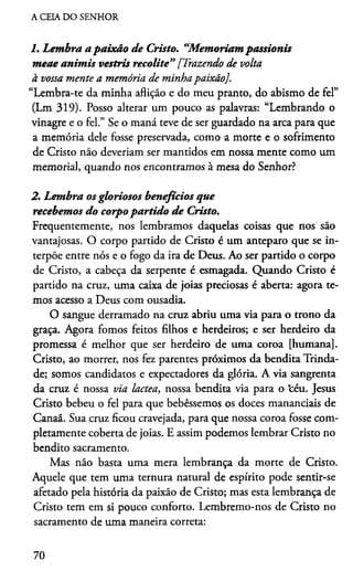A CEIA DO SENHOR
1. Lembra a paixão de Cristo. “Memoriam passionis
meae anim is vestris recolite" [Trazendo de volta
à vossa mente a memória de minha paixão].
“Lembra-te da minha aflição e do meu pranto, do abismo de fel”
(Lm 319). Posso alterar um pouco as palavras: “Lembrando o
vinagre e o fel.” Se o maná teve de ser guardado na arca para que
a memória dele fosse preservada, como a morte e o sofrimento
de Cristo não deveríam ser mantidos em nossa mente como um
memorial, quando nos encontramos à mesa do Senhor?
2. Lembra osgloriosos benefícios que
recebemos do corpopartido de Cristo.
Frequentemente, nos lembramos daquelas coisas que nos são
vantajosas. O corpo partido de Cristo é um anteparo que se in­
terpõe entre nós e o fogo da ira de Deus. Ao ser partido o corpo
de Cristo, a cabeça da serpente é esmagada. Quando Cristo é
partido na cruz, uma caixa de joias preciosas é aberta: agora te­
mos acesso a Deus com ousadia.
O sangue derramado na cruz abriu uma via para o trono da
graça. Agora fomos feitos filhos e herdeiros; e ser herdeiro da
promessa é melhor que ser herdeiro de uma coroa [humana].
Cristo, ao morrer, nos fez parentes próximos da bendita Trinda­
de; somos candidatos e expectadores da glória. A via sangrenta
da cruz é nossa via lactea, nossa bendita via para o fcéu. Jesus
Cristo bebeu o fel para que bebêssemos os doces mananciais de
Canaã. Sua cruz ficou cravejada, para que nossa coroa fosse com­
pletamente coberta de joias. E assim podemos lembrar Cristo no
bendito sacramento.
Mas não basta uma mera lembrança da morte de Cristo.
Aquele que tem uma ternura natural de espírito pode sentir-se
afetado pela história da paixão de Cristo; mas esta lembrança de
Cristo tem em si pouco conforto. Lembremo-nos de Cristo no
sacramento de uma maneira correta:
70
 