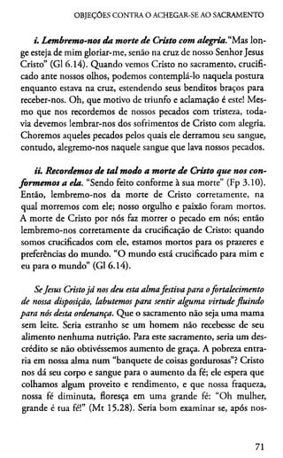OBJEÇÕES CONTRA O ACHEGAR-SE AO SACRAMENTO
i. Lembremo-nos da morte de Cristo com alegria“M.as lon­
ge esteja de mim gloriar-me, senão na cruz de nosso Senhor Jesus
Cristo” (G1 6.14). Quando vemos Cristo no sacramento, crucifi­
cado ante nossos olhos, podemos contemplá-lo naquela postura
enquanto estava na cruz, estendendo seus benditos braços para
receber-nos. Oh, que motivo de triunfo e aclamação é este! Mes­
mo que nos recordemos de nossos pecados com tristeza, toda­
via devemos lembrar-nos dos sofrimentos de Cristo com alegria.
Choremos aqueles pecados pelos quais ele derramou seu sangue,
contudo, alegremo-nos naquele sangue que lava nossos pecados.
ii. Recordemos de ta l modo a morte de Cristo que nos con­
formemos a ela. “Sendo feito conforme à sua morte” (Fp 3.10).
Então, lembremo-nos da morte de Cristo corretamente, na
qual morremos com ele; nosso orgulho e paixão foram mortos.
A morte de Cristo por nós faz morrer o pecado em nós; então
lembremo-nos corretamente da crucificação de Cristo: quando
somos crucificados com ele, estamos mortos para os prazeres e
preferências do mundo. “O mundo está crucificado para mim e
eu para o mundo” (G1 6.14).
SeJesus Cristojá nos deu esta almafestiva para ofortalecimento
de nossa disposição, labutemos para sentir alguma virtude fluindo
para nós desta ordenança. Que o sacramento não seja uma mama
sem leite. Seria estranho se um homem não recebesse de seu
alimento nenhuma nutrição. Para este sacramento, seria um des­
crédito se não obtivéssemos aumento de graça. A pobreza entra­
ria em nossa alma num “banquete de coisas gordurosas”? Cristo
nos dá seu corpo e sangue para o aumento da fé; ele espera que
colhamos algum proveito e rendimento, e que nossa fraqueza,
nossa fé diminuta, floresça em uma grande fé: “Oh mulher,
grande é tua fé!” (Mt 15.28). Seria bom examinar se, após nos-
71
 