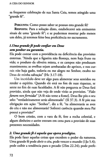 A CEIA DO SENHOR
sa frequente celebração de sua Santa Ceia, temos atingido uma
cc j r/»
grande re .
P e r g u n t a : Como posso saber se possuo esta grande fé?
R e s p o s t a : Para a solução disto, estabelecerei seis eminentes
sinais de uma “grande fé”; e se pudermos mostrar pelo menos
um deles, já teremos feito boa proficiência no sacramento.
1. Umagrandefé pode confiar em Deus
sempenhor ou garantia.
Ela pode contar com a providência na deficiência das provisões
externas. “Ainda que a figueira não floresça, nem haja fruto na
vide; o produto da oliveira minta, e os campos não produzam
mantimento; as ovelhas sejam arrebatadas do aprisco, e nos cur­
rais não haja gado, todavia eu me alegro no Senhor, exulto no
Deus de minha salvação” (Hc 3.17-18).
Um incrédulo deve ter algo para alimentar seus sentidos ou
render o espírito. Quando ele está no fim de suas riquezas, se
sente no fim de suas faculdades. A fé não pergunta se Deus fará
provisão, ainda que não veja de onde virão as provisões. “Fides
famem nonform ida f [A fé não teme a fome]. Deus lhe pôs o seu
selo: “verdadeiramente serás alimentado” (SI 37.3). A fé põe sua
obrigação em ação: “Senhor”, diz a fé, “tu alimentarás as aves
do céu e não me alimentarás? Sofrerei carência quando meu Pai
possui a provisão?”
O bom cristão, com a vara da fé, fere a rocha celestial, e
algum dinheiro e azeite entram em cena para a provisão de suas
presentes necessidades.
2. Umagrandefé é aquela que operaprodígios.
Ela pode fazer aquelas coisas que excedem o poder da natureza.
Uma grande fé pode abrir o céu, pode vencer o mundo (ljo 5.4);
pode coibir a tendência para o pecado (2Sm 22.24); pode prefe­
72
 
