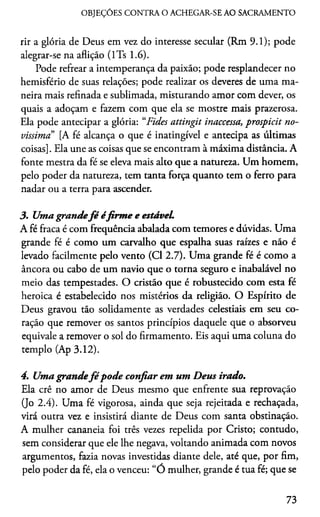 OBJEÇÕES CONTRA O ACHEGAR-SE AO SACRAMENTO
rir a glória de Deus em vez do interesse secular (Rm 9.1); pode
alegrar-se na aflição (lTs 1.6).
Pode refrear a intemperança da paixão; pode resplandecer no
hemisfério de suas relações; pode realizar os deveres de uma ma­
neira mais refinada e sublimada, misturando amor com dever, os
quais a adoçam e fazem com que ela se mostre mais prazerosa.
Ela pode antecipar a glória: “Fides attingit inaccessa, prospicit no­
víssima [A fé alcança o que é inatingível e antecipa as últimas
coisas]. Ela une as coisas que se encontram à máxima distância. A
fonte mestra da fé se eleva mais alto que a natureza. Um homem,
pelo poder da natureza, tem tanta força quanto tem o ferro para
nadar ou a terra para ascender.
3. Umagrandefé éfirm e e estáveL
A fé fraca é com frequência abalada com temores e dúvidas. Uma
grande fé é como um carvalho que espalha suas raízes e não é
levado facilmente pelo vento (Cl 2.7). Uma grande fé é como a
âncora ou cabo de um navio que o torna seguro e inabalável no
meio das tempestades. O cristão que é robustecido com esta fé
heróica é estabelecido nos mistérios da religião. O Espírito de
Deus gravou tão solidamente as verdades celestiais em seu co­
ração que remover os santos princípios daquele que o absorveu
equivale a remover o sol do firmamento. Eis aqui uma coluna do
templo (Ap 3.12).
4. Umagrandefé pode confiar em um Deus irado.
Ela crê no amor de Deus mesmo que enfrente sua reprovação
(Jo 2.4). Uma fé vigorosa, ainda que seja rejeitada e rechaçada,
virá outra vez e insistirá diante de Deus com santa obstinação.
A mulher cananeia foi três vezes repelida por Cristo; contudo,
sem considerar que ele lhe negava, voltando animada com novos
argumentos, fazia novas investidas diante dele, até que, por fim,
pelo poder da fé, ela o venceu: “Ó mulher, grande é tua fé; que se
73
 