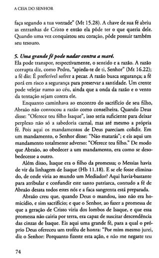 A CEIA DO SENHOR
faça segundo a tua vontade” (Mt 15.28). A chave de sua fé abriu
as entranhas de Cristo e então ela pôde ter o que queria dele.
Quando uma vez conquistou seu coração, pôde possuir também
seu tesouro.
5. Uma grandefé pode nadar contra a maré.
Ela pode transpor, respectivamente, o sentido e a razão. A razão
corrupta diz, como Pedro, “apieda-te de ti, Senhor” (Mt 16.22);
a fé diz: É preferível sofrer a pecar. A razão busca segurança; a fé
porá em risco a segurança para preservar a santidade. Um crente
pode velejar rumo ao céu, ainda que a onda da razão e o vento
da tentação sejam contra ele.
Enquanto caminhava ao encontro do sacrifício de seu filho,
Abraão não convocou a razão como conselheira. Quando Deus
disse: “Oferece teu filho Isaque”, isso seria suficiente para deixar
perplexo não só a sabedoria carnal, mas até mesmo a própria
fé. Pois aqui os mandamentos de Deus pareciam colidir. Em
um mandamento, o Senhor disse: “Não matarás”; e eis aqui um
mandamento totalmente adverso: “Oferece teu filho.” De modo
que Abraão, ao obedecer a um mandamento, era como se deso­
bedecesse a outro.
Além disso, Isaque era o filho da promessa; o Messias havia
de vir da linhagem de Isaque (Hb 11.18). E se ele fosse elimina­
do, de onde viría ao mundo um Mediador? Aqui havia-bastante
para atribular e confundir este santo patriarca, contudo a fé de
Abraão desata todos estes nós e a faca sangrenta está preparada.
Abraão creu que, quando Deus o mandou, isso não era ho­
micídio, e sim sacrifício; e que o Senhor, ao fazer a promessa de
que a geração de Cristo viria dos lombos de Isaque, e que essa
promessa não cairia por terra, era capaz de suscitar descendência
das cinzas de Isaque. Eis aqui uma grande fé, para a qual o pró­
prio Deus ofereceu um troféu de honra: “Por mim mesmo jurei,
diz o Senhor: Porquanto fizeste esta ação, e não me negaste teu
74
 