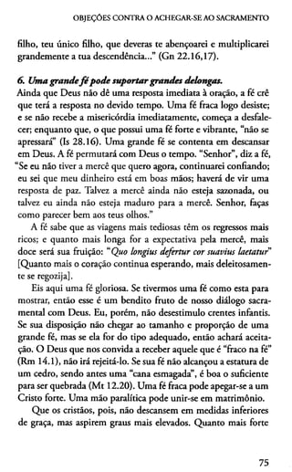 OBJEÇÓES CONTRA O ACHEGAR-SE AO SACRAMENTO
filho, teu único filho, que deveras te abençoarei e multiplicarei
grandemente a tua descendência...” (Gn 22.16,17).
6. Umagrandefé pode suportargrandes delongas.
Ainda que Deus náo dê uma resposta imediata à oraçáo, a fé crê
que terá a resposta no devido tempo. Uma fé fraca logo desiste;
e se não recebe a misericórdia imediatamente, começa a desfale­
cer; enquanto que, o que possui uma fé forte e vibrante, “não se
apressará” (Is 28.16). Uma grande fé se contenta em descansar
em Deus. A fé permutará com Deus o tempo. “Senhor”, diz a fé,
“Se eu não tiver a mercê que quero agora, continuarei confiando;
eu sei que meu dinheiro está em boas mãos; haverá de vir uma
resposta de paz. Talvez a mercê ainda não esteja sazonada, ou
talvez eu ainda não esteja maduro para a mercê. Senhor, faças
como parecer bem aos teus olhos.”
A fé sabe que as viagens mais tediosas têm os regressos mais
ricos; e quanto mais longa for a expectativa pela mercê, mais
doce será sua fruição: “Quo longius defertur cor suavius laetatuf
[Quanto mais o coração continua esperando, mais deleitosamen-
te se regozija].
Eis aqui uma fé gloriosa. Se tivermos uma fé como esta para
mostrar, então esse é um bendito fruto de nosso diálogo sacra­
mental com Deus. Eu, porém, não desestimulo crentes infantis.
Se sua disposição não chegar ao tamanho e proporção de uma
grande fé, mas se ela for do tipo adequado, então achará aceita­
ção. O Deus que nos convida a receber aquele que é “fraco na fé”
(Rm 14.1), não irá rejeitá-lo. Se sua fé não alcançou a estatura de
um cedro, sendo antes uma “cana esmagada”, é boa o suficiente
para ser quebrada (Mt 12.20). Uma fé fraca pode apegar-se a um
Cristo forte. Uma mão paralítica pode unir-se em matrimônio.
Que os cristãos, pois, não descansem em medidas inferiores
de graça, mas aspirem graus mais elevados. Quanto mais forte
75
 