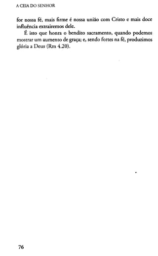 A CEIA DO SENHOR
for nossa fé, mais firme é nossa união com Cristo e mais doce
influência extrairemos dele.
É isto que honra o bendito sacramento, quando podemos
mostrar um aumento de graça; e, sendo fortes na fé, produzimos
glória a Deus (Rm 4.20).
76
 