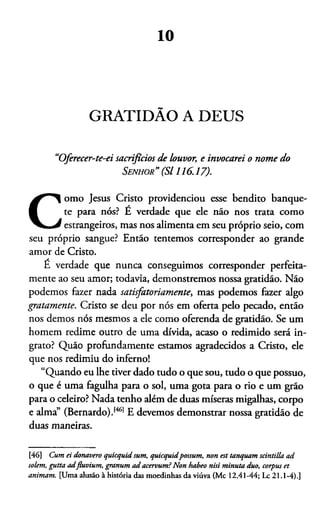 10
GRATIDÃO A DEUS
“Oferecer-te-ei sacrifícios de louvor, e invocarei o nome do
Senhor” (S l 116.17).
C
omo Jesus Cristo providenciou esse bendito banque­
te para nós? E verdade que ele não nos trata como
estrangeiros, mas nos alimenta em seu próprio seio, com
seu próprio sangue? Então tentemos corresponder ao grande
amor de Cristo.
E verdade que nunca conseguimos corresponder perfeita-
mente ao seu amor; todavia, demonstremos nossa gratidão. Não
podemos fazer nada satisfatoriamente, mas podemos fazer algo
gratamente. Cristo se deu por nós em oferta pelo pecado, então
nos demos nós mesmos a ele como oferenda de gratidão. Se um
homem redime outro de uma dívida, acaso o redimido será in­
grato? Quão profundamente estamos agradecidos a Cristo, ele
que nos redimiu do inferno!
“Quando eu lhe tiver dado tudo o que sou, tudo o que possuo,
o que é uma fagulha para o sol, uma gota para o rio e um grão
para o celeiro? Nada tenho além de duas míseras migalhas, corpo
e alma” (Bernardo).1461E devemos demonstrar nossa gratidão de
duas maneiras.46
[46] Cum ei donavero quicquid sum, quicquidpossum, non est tanquam scintilla ad
solem, gutta adfluvium, gntnttm ad acervum?Non habeo nisi minuta duo, corpus et
animam. [Uma alusão à história das moedinhas da viúva (Mc 12.41-44; Lc 21.1-4).]
 