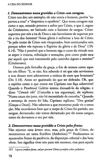 A CEIA DO SENHOR
1. Demonstremos nossa gratidão a Cristo com coragem.
Cristo nos deu um exemplo; ele não temia o homem, porém “su­
portou a cruz” e “desprezou o opróbrio”. Que nossa coragem seja
como o aço, estando prontos a sofrer por Cristo, o que é, segun­
do Crisóstomo, ser batizado com o batismo de sangue. Cristo
suportou por nós a ira de Deus e não haveriamos de suportar por
ele a ira dos homens? Nossa glória é enfrentar a luta de Cristo.
“Se pelo nome de Cristo sois vituperados, bem-aventurados sois,
porque sobre vós repousa o Espírito da glória e de Deus” (lPe
4.14). “Não é possível que o homem siga o curso da virtude sem
se expor à tristeza, tribulação e tentações, pois como pode esca­
par aquele que está transitando pelo caminho áspero e estreito?”
(Crisóstomo).
Oremos pela fornalha da graça, a fim de sermos como aque­
les três filhos: “E, se não, fica sabendo ó rei que não serviremos
a teus deuses nem adoraremos a estátua de ouro que levantaste”
(Dn 3.18). Antes ser queimado do que ser dobrado. Oh, que
o espírito como o que estava em Cipriano nos faça sobreviver!
Quando o Procônsul Galério tentou dissuadi-lo da religião, e
disse: “Consule tibi [Consulta a tua segurança], ele replicou:
“Numa causa tão justa, não há necessidade de consulta.” Quando
a sentença de morte foi lida, Cipriano replicou: “Deo gratias”
[Graças a Deus!]. Não sabemos a que momento pode vir a tenta­
ção. Mas recordemos bem que o corpo de Cristo foi partido, seu
sangue, derramado; não temos derramado por ele nosso sangue,
como ele derramou o seu por nós.
2. Demonstremos nossagratidão a Cristo pelosfrutos.
Não sejamos uma árvore seca, mas, pela graça de Cristo, de­
monstremos ser ramo frutífero (Ambrósio).1471 Produzamos os
açucarados frutos da paciência, da disposição celestial e das boas
obras. Isso significa viver não para nós mesmos, mas para aquele47
[47] Lignum aridumfactus, sedper gratiam Christipomifera arborpullulasti.
78
 
