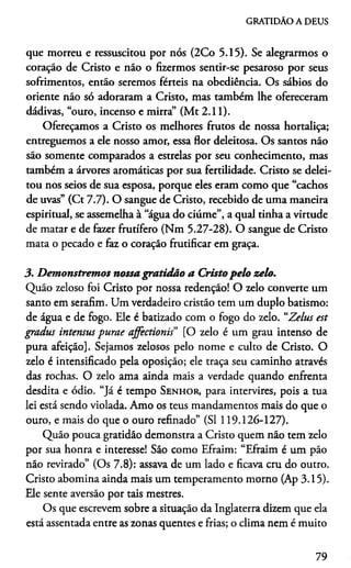 GRATIDÃO A DEUS
que morreu e ressuscitou por nós (2Co 5-15). Se alegrarmos o
coração de Cristo e não o fizermos sentir-se pesaroso por seus
sofrimentos, então seremos férteis na obediência. Os sábios do
oriente não só adoraram a Cristo, mas também lhe ofereceram
dádivas, “ouro, incenso e mirra” (Mt 2.11).
Ofereçamos a Cristo os melhores frutos de nossa hortaliça;
entreguemos a ele nosso amor, essa flor deleitosa. Os santos não
são somente comparados a estrelas por seu conhecimento, mas
também a árvores aromáticas por sua fertilidade. Cristo se delei­
tou nos seios de sua esposa, porque eles eram como que “cachos
de uvas” (Ct 7.7). O sangue de Cristo, recebido de uma maneira
espiritual, se assemelha à “água do ciúme”, a qual tinha a virtude
de matar e de fazer frutífero (Nm 5.27-28). O sangue de Cristo
mata o pecado e faz o coração frutificar em graça.
3. Demonstremos nossa gratidão a Cristo pelo zelo.
Quão zeloso foi Cristo por nossa redenção! O zelo converte um
santo em serafim. Um verdadeiro cristão tem um duplo batismo:
de água e de fogo. Ele é batizado com o fogo do zelo. “Zelus est
gradus intensus purae affectionis" [O zelo é um grau intenso de
pura afeição]. Sejamos zelosos pelo nome e culto de Cristo. O
zelo é intensificado pela oposição; ele traça seu caminho através
das rochas. O zelo ama ainda mais a verdade quando enfrenta
desdita e ódio. “J á é tempo S e n h o r , para intervires, pois a tua
lei está sendo violada. Amo os teus mandamentos mais do que o
ouro, e mais do que o ouro refinado” (SI 119.126-127).
Quão pouca gratidão demonstra a Cristo quem não tem zelo
por sua honra e interesse! São como Efraim: “Efraim é um pão
não revirado” (Os 7.8): assava de um lado e ficava cru do outro.
Cristo abomina ainda mais um temperamento morno (Ap 3.15).
Ele sente aversão por tais mestres.
Os que escrevem sobre a situação da Inglaterra dizem que ela
está assentada entre as zonas quentes e frias; o clima nem é muito
79
 