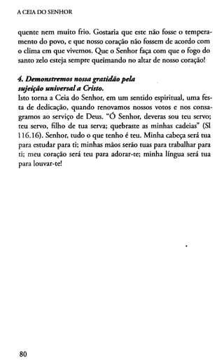 A CEIA DO SENHOR
quente nem muito frio. Gostaria que este náo fosse o tempera­
mento do povo, e que nosso coração não fossem de acordo com
o clima em que vivemos. Que o Senhor faça com que o fogo do
santo zelo esteja sempre queimando no altar de nosso coração!
4. Demonstremos nossa gratidão pela
sujeição universala Cristo.
Isto torna a Ceia do Senhor, em um sentido espiritual, uma fes­
ta de dedicação, quando renovamos nossos votos e nos consa­
gramos ao serviço de Deus. “O Senhor, deveras sou teu servo;
teu servo, filho de tua serva; quebraste as minhas cadeias” (SI
116.16). Senhor, tudo o que tenho é teu. Minha cabeça será tua
para estudar para ti; minhas mãos serão tuas para trabalhar para
ti; meu coração será teu para adorar-te; minha língua será tua
para louvar-te!
80
 