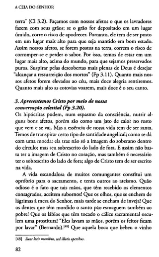 A CEIA DO SENHOR
terra” (Cl 3.2). Façamos com nossos afetos o que os lavradores
fazem com seus grãos; se o grão for depositado em um lugar
úmido, corre o risco de apodrecer. Portanto, ele tem de ser posto
em um lugar mais alto para que seja mantido em bom estado.
Assim nossos afetos, se forem postos na terra, correm o risco de
corromper-se e perder o sabor. Por isso, temos de estar em um
lugar mais alto, acima do mundo, para que sejamos preservados
puros. Suspirar pelas descobertas mais plenas de Deus é desejar
“alcançar a ressurreição dos mortos” (Fp 3.11). Quanto mais nos­
sos afetos forem elevados ao céu, mais doce alegria sentiremos.
Quanto mais alto as cotovias voarem, mais doce é o seu canto.
3. Apresentemos Cristopor meio de nossa
conversação celestial (Fp 3.20).
Os hipócritas podem, num espasmo da consciência, nutrir al­
guns bons afetos, porém são como um jato de calor no rosto
que vem e se vai. Mas a essência de nossa vida tem de ser santa.
Temos de transpirar certo tipo de santidade angelical; como se dá
com uma moeda: ela traz não só a imagem do soberano dentro
do círculo; mas seu sobrescrito do lado de fora. E assim não bas­
ta ter a imagem de Cristo no coração, mas também é necessário
ter o sobrescrito do lado de fora; algo de Cristo tem de ser escrito
na vida.
A vida escandalosa de muitos comungantes constitui um
opróbrio para o sacramento, e tenta outros ao ateísmo. Quão
odioso é o fàto que tais mãos, que têm recebido os elementos
consagrados, aceitem subornos! Que os olhos, que se enchem de
lágrimas à mesa do Senhor, mais tarde se encham de inveja! Que
os dentes que têm mordido o santo pão esmaguem também ao
pobre! Que os lábios que têm tocado o cálice sacramental oscu-
lem uma prostituta! “Eles lavam as mãos, porém os feitos ficam
por lavar” (Bernardo).[48] Que aquela boca que bebeu o vinho
[48] Sunt lotis manibui, sed illotis operibus.
82
 