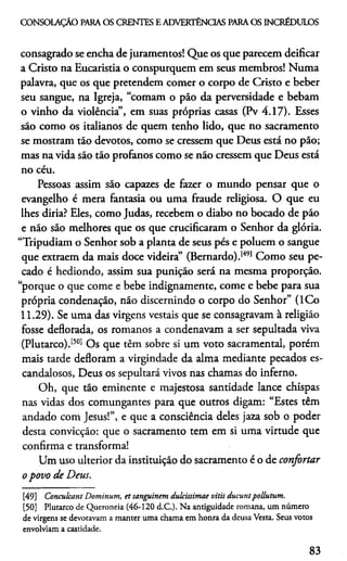 CONSOLAÇÃO PARAOS CRENTES E ADVERTÊNCIAS PARAOS INCRÉDULOS
consagrado se encha de juramentos! Que os que parecem deificar
a Cristo na Eucaristia o conspurquem em seus membros! Numa
palavra, que os que pretendem comer o corpo de Cristo e beber
seu sangue, na Igreja, “comam o pão da perversidade e bebam
o vinho da violência”, em suas próprias casas (Pv 4.17). Esses
são como os italianos de quem tenho lido, que no sacramento
se mostram táo devotos, como se cressem que Deus está no pão;
mas na vida sáo táo profanos como se não cressem que Deus está
no céu.
Pessoas assim sáo capazes de fazer o mundo pensar que o
evangelho é mera fantasia ou uma fraude religiosa. O que eu
lhes diria? Eles, como Judas, recebem o diabo no bocado de pão
e não são melhores que os que crucificaram o Senhor da glória.
“Tripudiam o Senhor sob a planta de seus pés e poluem o sangue
que extraem da mais doce videira” (Bernardo).1491Como seu pe­
cado é hediondo, assim sua punição será na mesma proporção,
“porque o que come e bebe indignamente, come e bebe para sua
própria condenação, não discernindo o corpo do Senhor” (ICo
11.29). Se uma das virgens vestais que se consagravam à religião
fosse deflorada, os romanos a condenavam a ser sepultada viva
(Plutarco).1501 Os que têm sobre si um voto sacramental, porém
mais tarde defloram a virgindade da alma mediante pecados es­
candalosos, Deus os sepultará vivos nas chamas do inferno.
Oh, que tão eminente e majestosa santidade lance chispas
nas vidas dos comungantes para que outros digam: “Estes têm
andado com Jesus!”, e que a consciência deles jaza sob o poder
desta convicção: que o sacramento tem em si uma virtude que
confirma e transforma!
Um uso ulterior da instituição do sacramento é o de confortar
o povo de Deus.4950
[49] Conculcant Dominum, et sanguinem dulcisstmae vitis ducuntpollutum.
[50] Plutarco de Queroneia (46-120 d.C.). Na antiguidade romana, um número
de virgens se devotavam a manter uma chama em honra da deusa Vesta. Seus votos
envolviam a castidade.
83
 