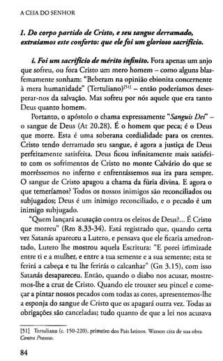 A CEIA DO SENHOR
1. Do corpo partido d e Cristo, e seu sangue derram ado,
extraiamos este conforto: que elefo i um glorioso sacrifício.
i. Foi um sacrifício d e m érito infinito. Fora apenas um anjo
que sofreu, ou fora Cristo um mero homem - como alguns blas-
femamente sonham: “Beberam na opinião ebionita concernente
à mera humanidade” (Tertuliano)[51) - então poderiamos deses­
perar-nos da salvação. Mas sofreu por nós aquele que era tanto
Deus quanto homem.
Portanto, o apóstolo o chama expressamente “Sanguis Dei” -
o sangue de Deus (At 20.28). E o homem que peca; é o Deus
que morre. Esta é uma soberana cordialidade para os crentes.
Cristo tendo derramado seu sangue, é agora a justiça de Deus
perfeitamente satisfeita. Deus ficou infinitamente mais satisfei­
to com os sofrimentos de Cristo no monte Calvário do que se
morréssemos no inferno e enfrentássemos sua ira para sempre.
O sangue de Cristo apagou a chama da furia divina. E agora o
que temeriamos? Todos os nossos inimigos são reconciliados ou
subjugados; Deus é um inimigo reconciliado, e o pecado é um
inimigo subjugado.
“Quem lançará acusação contra os eleitos de Deus?... É Cristo
que morreu” (Rm 8.33-34). Está registrado que, quando certa
vez Satanás apareceu a Lutero, e pensava que ele ficaria amedron­
tado, Lutero lhe mostrou aquela Escritura: “E porei irfimizade
entre ti e a mulher, e entre a tua semente e a sua semente; esta te
ferirá a cabeça e tu lhe ferirás o calcanhar” (Gn 3.15), com isso
Satanás desapareceu. Então, quando o diabo nos acusar, mostre­
mos-lhe a cruz de Cristo. Quando ele trouxer seu pincel e come­
çar a pintar nossos pecados com todas as cores, apresentemos-lhe
a esponja do sangue de Cristo que os apagará outra vez. Todas as
obrigações são canceladas; tudo quanto de que a lei nos acusava
[51] Tertuliano (c. 150-220), primeiro dos Pais latinos. Watson cita de sua obra
Contra Praxeas.
84
 
