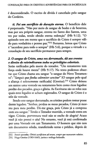 CONSOLAÇÃO PARAOS CRENTES E ADVERTÊNCIAS PARA OS INCRÉDULOS
é desconsiderado. O escrito de dívida é cancelado pelo sangue
do Cordeiro.
ii. Foi um sacrifício de duração eterna. O benefício dele
é perpetuado. “Não por meio de sangue de bodes e de bezerros,
mas por seu próprio sangue, entrou no Santo dos Santos, uma
vez por todas, tendo obtido eterna redenção” (Hb 9.12). “O
apóstolo tem em mente que o sacrifício de Cristo é sempre váli­
do para verdadeira e perene paz.”1521Portanto, lemos que Cristo
é “sacerdote para todo o sempre” (Hb 5.6), porque a virtude e a
consolação de seu sacrifício permanece para sempre.
2. O sangue de Cristo, uma vez derramado, dá aos crentes
o direito de reivindicarem todos osprivilégios celestiais.
Serão ratificados pela morte do testador. “Um testamento tem
força onde houve morte” (Hb 9.17). No texto podemos obser­
var que Cristo chama seu sangue “o sangue do Novo Testamen­
to”: “Sanguis quofoedus solenniter sancitur” [O sangue pelo qual
a aliança é solenemente ratificada] (Grotius).1531 Cristo deixou
aos santos uma vontade ou testamento bem como ricos legados:
perdão dos pecados, graça e glória. As Escrituras são os rolos nos
quais estes legados se acham registrados. O sangue de Cristo é o
selo da vontade.
Sendo este sangue derramado, os cristãos podem tomar posse
destes legados; “Senhor, perdoa os meus pecados, Cristo já mor­
reu para meu perdão. Dá-me graça, pois Cristo já a comprou
com seu sangue.”Tendo o Testador morrido, a vontade entra em
vigor. Cristão, porventura você não se enche de alegria? Acaso
você já não possui o céu? No entanto, você já está confirmado
por uma Vontade em um Testamento. O homem que não tem
um documento selado, transferindo terras e prédios, depois de
[52] Innuit apostolus, Christi sacrificium ad veram, semper que mansumm valuisse.
[53] Hugo Grotius (1583-1645), jurista e teólogo holandês.
85
 