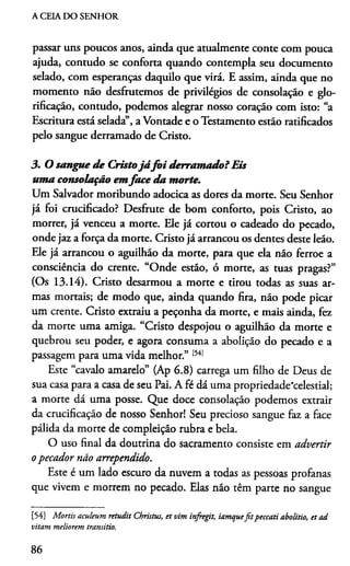 A CEIA DO SENHOR
passar uns poucos anos, ainda que atualmente conte com pouca
ajuda, contudo se conforta quando contempla seu documento
selado, com esperanças daquilo que virá. E assim, ainda que no
momento não desfrutemos de privilégios de consolação e glo­
rificação, contudo, podemos alegrar nosso coração com isto: “a
Escritura está selada”, a Vontade e o Testamento estão ratificados
pelo sangue derramado de Cristo.
3. O sangue de Cristojá fo i derram ado?Eis
uma consolação emface da morte.
Um Salvador moribundo adocica as dores da morte. Seu Senhor
já foi crucificado? Desfrute de bom conforto, pois Cristo, ao
morrer, já venceu a morte. Ele já cortou o cadeado do pecado,
onde jaz a força da morte. Cristo já arrancou os dentes deste leão.
Ele já arrancou o aguilhão da morte, para que ela não ferroe a
consciência do crente. “Onde estão, ó morte, as tuas pragas?”
(Os 13.14). Cristo desarmou a morte e tirou todas as suas ar­
mas mortais; de modo que, ainda quando fira, não pode picar
um crente. Cristo extraiu a peçonha da morte, e mais ainda, fez
da morte uma amiga. “Cristo despojou o aguilhão da morte e
quebrou seu poder, e agora consuma a abolição do pecado e a
passagem para uma vida melhor.” t54]
Este “cavalo amarelo” (Ap 6.8) carrega um filho de Deus de
sua casa para a casa de seu Pai. A fé dá uma propriedade"celestial;
a morte dá uma posse. Que doce consolação podemos extrair
da crucificação de nosso Senhor! Seu precioso sangue faz a face
pálida da morte de compleição rubra e bela.
O uso final da doutrina do sacramento consiste em advertir
opecador não arrependido.
Este é um lado escuro da nuvem a todas as pessoas profanas
que vivem e morrem no pecado. Elas não têm parte no sangue
[54] Mortis aculeum retudit Christus, et vim infregit, iamquefitpeccati abolitio, et ad
vitam meliorem transitio.
86
 