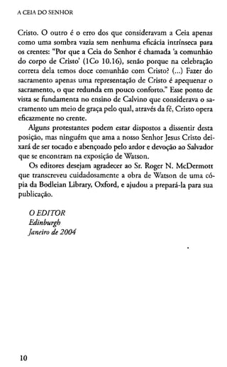 A CEIA DO SENHOR
Cristo. O outro é o erro dos que consideravam a Ceia apenas
como uma sombra vazia sem nenhuma eficácia intrínseca para
os crentes: “Por que a Ceia do Senhor é chamada ‘a comunhão
do corpo de Cristo’ (lC o 10.16), senão porque na celebração
correta dela temos doce comunhão com Cristo? (...) Fazer do
sacramento apenas uma representação de Cristo é apequenar o
sacramento, o que redunda em pouco conforto.” Esse ponto de
vista se fundamenta no ensino de Calvino que considerava o sa­
cramento um meio de graça pelo qual, através da fé, Cristo opera
eficazmente no crente.
Alguns protestantes podem estar dispostos a dissentir desta
posição, mas ninguém que ama a nosso Senhor Jesus Cristo dei­
xará de ser tocado e abençoado pelo ardor e devoção ao Salvador
que se encontram na exposição de Watson.
Os editores desejam agradecer ao Sr. Roger N. McDermott
que transcreveu cuidadosamente a obra de Watson de uma có­
pia da Bodleian Library, Oxford, e ajudou a prepará-la para sua
publicação.
O EDITOR
Edinburgh
Janeiro de 2004
10
 