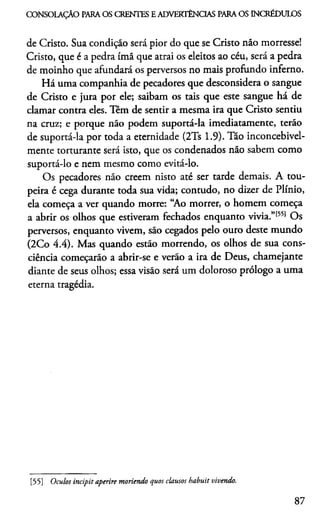 CONSOLAÇÃO PARA OS CRENTES E ADVERTÊNCIAS PARA OS INCRÉDULOS
de Cristo. Sua condição será pior do que se Cristo não morresse!
Cristo, que é a pedra ímã que atrai os eleitos ao céu, será a pedra
de moinho que afundará os perversos no mais profundo inferno.
Há uma companhia de pecadores que desconsidera o sangue
de Cristo e jura por ele; saibam os tais que este sangue há de
clamar contra eles. Têm de sentir a mesma ira que Cristo sentiu
na cruz; e porque não podem suportá-la imediatamente, terão
de suportá-la por toda a eternidade (2Ts 1.9). Tão inconcebivel-
mente torturante será isto, que os condenados não sabem como
suportá-lo e nem mesmo como evitá-lo.
Os pecadores não creem nisto até ser tarde demais. A tou­
peira é cega durante toda sua vida; contudo, no dizer de Plínio,
ela começa a ver quando morre: “Ao morrer, o homem começa
a abrir os olhos que estiveram fechados enquanto vivia.”1551 Os
perversos, enquanto vivem, são cegados pelo ouro deste mundo
(2Co 4.4). Mas quando estão morrendo, os olhos de sua cons­
ciência começarão a abrir-se e verão a ira de Deus, chamejante
diante de seus olhos; essa visão será um doloroso prólogo a uma
eterna tragédia.
[55] Óculos incipit aperire moriendo quos clausos habuit vivendo.
87
 