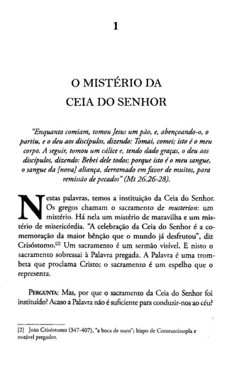 1
O MISTÉRIO DA
CEIA DO SENHOR
“Enquanto comiam, tomou Jesus um pão, e, abençoando-o, o
partiu, e o deu aos discípulos, dizendo: Tomai, comei; isto é o meu
corpo. Aseguir, tomou um cálice e, tendo dado graças, o deu aos
discípulos, dizendo: Bebei dele todos; porque isto é o meu sangue,
o sangue da [nova] aliança, derramado em favor de muitos, para
remissão de pecados”(M t26.26-28).
N
estas palavras, temos a instituição da Ceia do Senhor.
Os gregos chamam o sacramento de musteriom um
mistério. Há nela um mistério de maravilha e um mis­
tério de misericórdia. “A celebração da Ceia do Senhor é a co­
memoração da maior bênção que o mundo já desfrutou”, diz
Crisóstomo.121 Um sacramento é um sermão visível. E nisto o
sacramento sobressai à Palavra pregada. A Palavra é uma trom-
beta que proclama Cristo; o sacramento é um espelho que o
representa.
Pergunta: Mas, por que o sacramento da Ceia do Senhor foi
instituído? Acaso a Palavra não é suficiente para conduzir-nos ao céu?2
[2] João Crisóstomo (347-407), “a boca de ouro”; bispo de Constantinopla e
notável pregador.
 