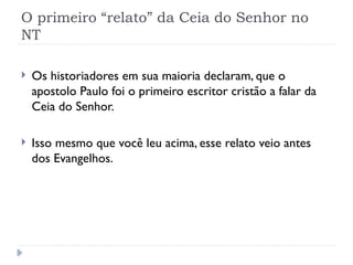 O primeiro “relato” da Ceia do Senhor no
NT
 Os historiadores em sua maioria declaram, que o
apostolo Paulo foi o primeiro escritor cristão a falar da
Ceia do Senhor.
 Isso mesmo que você leu acima, esse relato veio antes
dos Evangelhos.
 