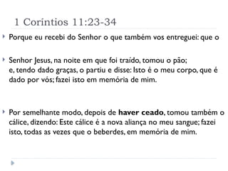 1 Coríntios 11:23-34
 Porque eu recebi do Senhor o que também vos entreguei: que o
 Senhor Jesus, na noite em que foi traído, tomou o pão;
e, tendo dado graças, o partiu e disse: Isto é o meu corpo, que é
dado por vós; fazei isto em memória de mim.
 Por semelhante modo, depois de haver ceado, tomou também o
cálice, dizendo: Este cálice é a nova aliança no meu sangue; fazei
isto, todas as vezes que o beberdes, em memória de mim.
 
