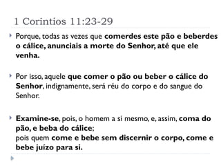1 Coríntios 11:23-29
 Porque, todas as vezes que comerdes este pão e beberdes
o cálice, anunciais a morte do Senhor, até que ele
venha.
 Por isso, aquele que comer o pão ou beber o cálice do
Senhor, indignamente, será réu do corpo e do sangue do
Senhor.
 Examine-se, pois, o homem a si mesmo, e, assim, coma do
pão, e beba do cálice;
pois quem come e bebe sem discernir o corpo, come e
bebe juízo para si.
 