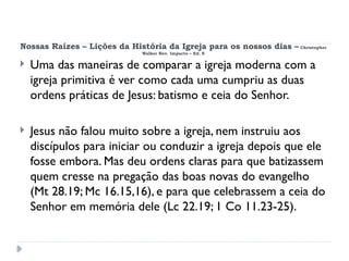 Nossas Raízes – Lições da História da Igreja para os nossos dias – Christopher
Walker Rev. Impacto – Ed. 8
 Uma das maneiras de comparar a igreja moderna com a
igreja primitiva é ver como cada uma cumpriu as duas
ordens práticas de Jesus: batismo e ceia do Senhor.
 Jesus não falou muito sobre a igreja, nem instruiu aos
discípulos para iniciar ou conduzir a igreja depois que ele
fosse embora. Mas deu ordens claras para que batizassem
quem cresse na pregação das boas novas do evangelho
(Mt 28.19; Mc 16.15,16), e para que celebrassem a ceia do
Senhor em memória dele (Lc 22.19; 1 Co 11.23-25).
 