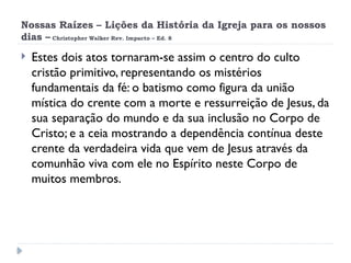 Nossas Raízes – Lições da História da Igreja para os nossos
dias – Christopher Walker Rev. Impacto – Ed. 8
 Estes dois atos tornaram-se assim o centro do culto
cristão primitivo, representando os mistérios
fundamentais da fé: o batismo como figura da união
mística do crente com a morte e ressurreição de Jesus, da
sua separação do mundo e da sua inclusão no Corpo de
Cristo; e a ceia mostrando a dependência contínua deste
crente da verdadeira vida que vem de Jesus através da
comunhão viva com ele no Espírito neste Corpo de
muitos membros.
 