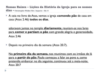 Nossas Raízes – Lições da História da Igreja para os nossos
dias – Christopher Walker Rev. Impacto – Ed. 8
 A ceia no livro de Atos, vemos a igreja comendo pão de casa em
casa (Atos 2.46) todos os dias.
adoravam juntos no templo diariamente, reuniam-se nos lares
para comer e partiam o pão com grande alegria e generosidade,
Atos 2:46
 Depois no primeiro dia da semana (Atos 20.7).
No primeiro dia da semana, nos reunimos com os irmãos de lá
para o partir do pão. Paulo começou a falar ao povo e, como
pretendia embarcar no dia seguinte, continuou até a meia-noite.
Atos 20:7
 