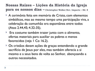 Nossas Raízes – Lições da História da Igreja
para os nossos dias – Christopher Walker Rev. Impacto – Ed. 8
 A cerimônia feita em memória de Cristo, com elementos
simbólicos, mas ao mesmo tempo uma participação viva, a
celebração da comunhão era espontânea entre todos
(Atos 2.44,45; 4.32-35).
 Era costume também trazer junto com o alimento,
ofertas materiais para auxiliar os pobres e menos
favorecidos (veja 1 Co 16.2).
 Os cristãos davam ações de graças entendendo o grande
sacrifício de Jesus por eles, mas também oferecia a si
mesmo e a seus bens de volta ao Senhor, abençoando a
outros necessitados.
 