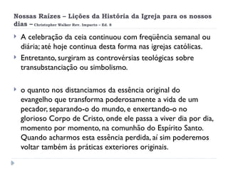 Nossas Raízes – Lições da História da Igreja para os nossos
dias – Christopher Walker Rev. Impacto – Ed. 8
 A celebração da ceia continuou com freqüência semanal ou
diária; até hoje continua desta forma nas igrejas católicas.
 Entretanto, surgiram as controvérsias teológicas sobre
transubstanciação ou simbolismo.
 o quanto nos distanciamos da essência original do
evangelho que transforma poderosamente a vida de um
pecador, separando-o do mundo, e enxertando-o no
glorioso Corpo de Cristo, onde ele passa a viver dia por dia,
momento por momento, na comunhão do Espírito Santo.
Quando acharmos esta essência perdida, aí sim poderemos
voltar também às práticas exteriores originais.
 