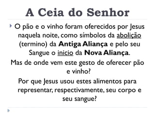 A Ceia do Senhor
 O pão e o vinho foram oferecidos por Jesus
naquela noite, como símbolos da abolição
(termino) da Antiga Aliança e pelo seu
Sangue o inicio da Nova Aliança.
Mas de onde vem este gesto de oferecer pão
e vinho?
Por que Jesus usou estes alimentos para
representar, respectivamente, seu corpo e
seu sangue?
 