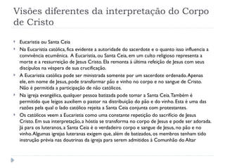 Visões diferentes da interpretação do Corpo
de Cristo
 Eucaristia ou Santa Ceia
 Na Eucaristia católica, fica evidente a autoridade do sacerdote e o quanto isso influencia a
convivência ecumênica. A Eucaristia, ou Santa Ceia, em um culto religioso representa a
morte e a ressurreição de Jesus Cristo. Ela remonta à última refeição de Jesus com seus
discípulos na véspera de sua crucificação.
 A Eucaristia católica pode ser ministrada somente por um sacerdote ordenado.Apenas
ele, em nome de Jesus, pode transformar pão e vinho no corpo e no sangue de Cristo.
Não é permitida a participação de não católicos.
 Na igreja evangélica, qualquer pessoa batizada pode tomar a Santa Ceia.Também é
permitido que leigos auxiliem o pastor na distribuição do pão e do vinho. Esta é uma das
razões pela qual o lado católico rejeita a Santa Ceia conjunta com protestantes.
 Os católicos veem a Eucaristia como uma constante repetição do sacrifício de Jesus
Cristo. Em sua interpretação, a hóstia se transforma no corpo de Jesus e pode ser adorada.
Já para os luteranos, a Santa Ceia é o verdadeiro corpo e sangue de Jesus, no pão e no
vinho.Algumas igrejas luteranas exigem que, além de batizados, os membros tenham tido
instrução prévia nas doutrinas da igreja para serem admitidos à Comunhão do Altar
 
