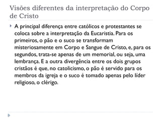 Visões diferentes da interpretação do Corpo
de Cristo
 A principal diferença entre católicos e protestantes se
coloca sobre a interpretação da Eucaristia. Para os
primeiros, o pão e o suco se transformam
misteriosamente em Corpo e Sangue de Cristo, e, para os
segundos, trata-se apenas de um memorial, ou seja, uma
lembrança. E a outra divergência entre os dois grupos
cristãos é que, no catolicismo, o pão é servido para os
membros da igreja e o suco é tomado apenas pelo líder
religioso, o clérigo.
 