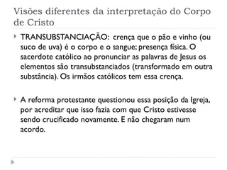 Visões diferentes da interpretação do Corpo
de Cristo
 TRANSUBSTANCIAÇÃO: crença que o pão e vinho (ou
suco de uva) é o corpo e o sangue; presença física. O
sacerdote católico ao pronunciar as palavras de Jesus os
elementos são transubstanciados (transformado em outra
substância). Os irmãos católicos tem essa crença.
 A reforma protestante questionou essa posição da Igreja,
por acreditar que isso fazia com que Cristo estivesse
sendo crucificado novamente. E não chegaram num
acordo.
 