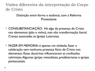 Visões diferentes da interpretação do Corpo
de Cristo
Distinção entre forma e essência, com a Reforma
Protestante
 CONSUBSTANCIAÇÃO: Há algo da presença de Cristo
nos elementos (pão e vinho), mas não transformação literal.
Crença associadas as Igrejas Luteranas.
 FAZER EM MEMORIA: é apenas um símbolo, fazer a
celebração sem nenhuma presença física de Cristo nos
elementos. Essas doutrinas influenciaram as confissões
calvinistas.Algumas igrejas metodistas, presbiterianas e igrejas
pentecostais.
 