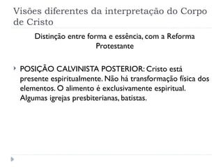 Visões diferentes da interpretação do Corpo
de Cristo
Distinção entre forma e essência, com a Reforma
Protestante
 POSIÇÃO CALVINISTA POSTERIOR: Cristo está
presente espiritualmente. Não há transformação física dos
elementos. O alimento é exclusivamente espiritual.
Algumas igrejas presbiterianas, batistas.
 