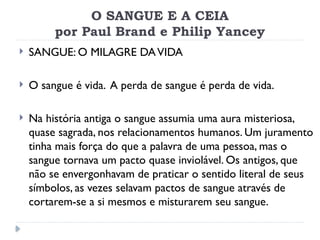 O SANGUE E A CEIA
por Paul Brand e Philip Yancey
 SANGUE: O MILAGRE DAVIDA
 O sangue é vida. A perda de sangue é perda de vida.
 Na história antiga o sangue assumia uma aura misteriosa,
quase sagrada, nos relacionamentos humanos. Um juramento
tinha mais força do que a palavra de uma pessoa, mas o
sangue tornava um pacto quase inviolável. Os antigos, que
não se envergonhavam de praticar o sentido literal de seus
símbolos, as vezes selavam pactos de sangue através de
cortarem-se a si mesmos e misturarem seu sangue.
 