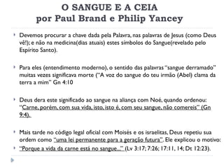 O SANGUE E A CEIA
por Paul Brand e Philip Yancey
 Devemos procurar a chave dada pela Palavra, nas palavras de Jesus (como Deus
vê!); e não na medicina(dias atuais) estes símbolos do Sangue(revelado pelo
Espírito Santo).
 Para eles (entendimento moderno), o sentido das palavras “sangue derramado”
muitas vezes significava morte (“A voz do sangue do teu irmão (Abel) clama da
terra a mim” Gn 4:10
 Deus dera este significado ao sangue na aliança com Noé, quando ordenou:
“Carne, porém, com sua vida, isto, isto é, com seu sangue, não comereis” (Gn
9:4).
 Mais tarde no código legal oficial com Moisés e os israelitas, Deus repetiu sua
ordem como “uma lei permanente para a geração futura”. Ele explicou o motivo:
 “Porque a vida da carne está no sangue...” (Lv 3:17; 7:26; 17:11, 14; Dt 12:23).
 
