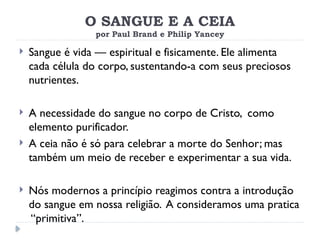 O SANGUE E A CEIA
por Paul Brand e Philip Yancey
 Sangue é vida — espiritual e fisicamente. Ele alimenta
cada célula do corpo, sustentando-a com seus preciosos
nutrientes.
 A necessidade do sangue no corpo de Cristo, como
elemento purificador.
 A ceia não é só para celebrar a morte do Senhor; mas
também um meio de receber e experimentar a sua vida.
 Nós modernos a princípio reagimos contra a introdução
do sangue em nossa religião. A consideramos uma pratica
“primitiva”.
 