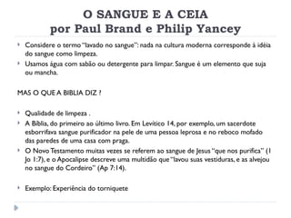 O SANGUE E A CEIA
por Paul Brand e Philip Yancey
 Considere o termo “lavado no sangue”: nada na cultura moderna corresponde à idéia
do sangue como limpeza.
 Usamos água com sabão ou detergente para limpar. Sangue é um elemento que suja
ou mancha.
MAS O QUE A BIBLIA DIZ ?
 Qualidade de limpeza .
 A Bíblia, do primeiro ao último livro. Em Levítico 14, por exemplo, um sacerdote
esborrifava sangue purificador na pele de uma pessoa leprosa e no reboco mofado
das paredes de uma casa com praga.
 O Novo Testamento muitas vezes se referem ao sangue de Jesus “que nos purifica” (1
Jo 1:7), e o Apocalipse descreve uma multidão que “lavou suas vestiduras, e as alvejou
no sangue do Cordeiro” (Ap 7:14).
 Exemplo: Experiência do torniquete
 