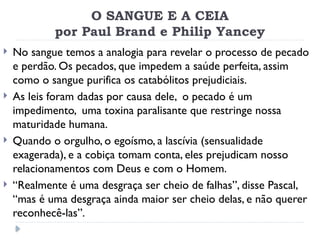 O SANGUE E A CEIA
por Paul Brand e Philip Yancey
 No sangue temos a analogia para revelar o processo de pecado
e perdão. Os pecados, que impedem a saúde perfeita, assim
como o sangue purifica os catabólitos prejudiciais.
 As leis foram dadas por causa dele, o pecado é um
impedimento, uma toxina paralisante que restringe nossa
maturidade humana.
 Quando o orgulho, o egoísmo, a lascívia (sensualidade
exagerada), e a cobiça tomam conta, eles prejudicam nosso
relacionamentos com Deus e com o Homem.
 “Realmente é uma desgraça ser cheio de falhas”, disse Pascal,
“mas é uma desgraça ainda maior ser cheio delas, e não querer
reconhecê-las”.
 
