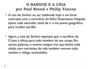 O SANGUE E A CEIA
por Paul Brand e Philip Yancey
 A ceia do Senhor ao ser celebrada hoje é um forte
contraste com a cerimônia doVelho Testamento. Naquela
época cada adorador tinha de ir a um ponto geográfico
para receber perdão.
 Agora, a ceia do Senhor expressa que o sacrifício de
Cristo é eficaz para cada membro de seu corpo. Em
outras palavras, o mesmo sangue vivo que banha cada
célula com nutrientes de vida também remove todo
resíduo e refugo acumulados.
 