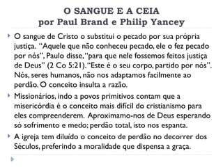 O SANGUE E A CEIA
por Paul Brand e Philip Yancey
 O sangue de Cristo o substitui o pecado por sua própria
justiça. “Aquele que não conheceu pecado, ele o fez pecado
por nós”, Paulo disse,“para que nele fossemos feitos justiça
de Deus” (2 Co 5:21).“Este é o seu corpo, partido por nós”.
Nós, seres humanos, não nos adaptamos facilmente ao
perdão. O conceito insulta a razão.
 Missionários, indo a povos primitivos contam que a
misericórdia é o conceito mais difícil do cristianismo para
eles compreenderem. Aproximamo-nos de Deus esperando
só sofrimento e medo; perdão total, isto nos espanta.
 A igreja tem diluído o conceito de perdão no decorrer dos
Séculos, preferindo a moralidade que dispensa a graça.
 