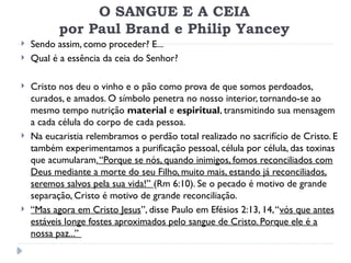 O SANGUE E A CEIA
por Paul Brand e Philip Yancey
 Sendo assim, como proceder? E...
 Qual é a essência da ceia do Senhor?
 Cristo nos deu o vinho e o pão como prova de que somos perdoados,
curados, e amados. O símbolo penetra no nosso interior, tornando-se ao
mesmo tempo nutrição material e espiritual, transmitindo sua mensagem
a cada célula do corpo de cada pessoa.
 Na eucaristia relembramos o perdão total realizado no sacrifício de Cristo. E
também experimentamos a purificação pessoal, célula por célula, das toxinas
que acumularam.“Porque se nós, quando inimigos, fomos reconciliados com
Deus mediante a morte do seu Filho, muito mais, estando já reconciliados,
seremos salvos pela sua vida!” (Rm 6:10). Se o pecado é motivo de grande
separação, Cristo é motivo de grande reconciliação.
 “Mas agora em Cristo Jesus”, disse Paulo em Efésios 2:13, 14,“vós que antes
estáveis longe fostes aproximados pelo sangue de Cristo. Porque ele é a
nossa paz...”
 