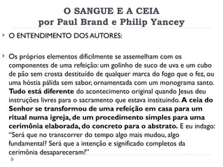 O SANGUE E A CEIA
por Paul Brand e Philip Yancey
 O ENTENDIMENTO DOS AUTORES:
 Os próprios elementos dificilmente se assemelham com os
componentes de uma refeição: um golinho de suco de uva e um cubo
de pão sem crosta destituído de qualquer marca do fogo que o fez, ou
uma hóstia pálida sem sabor, ornamentada com um monograma santo.
Tudo está diferente do acontecimento original quando Jesus deu
instruções livres para o sacramento que estava instituindo. A ceia do
Senhor se transformou de uma refeição em casa para um
ritual numa igreja, de um procedimento simples para uma
cerimônia elaborada, do concreto para o abstrato. E eu indago:
“Será que no transcorrer do tempo algo mais mudou, algo
fundamental? Será que a intenção e significado completos da
cerimônia desapareceram?”
 