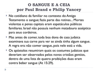 O SANGUE E A CEIA
por Paul Brand e Philip Yancey
 No cotidiano da familiar no contexto do Antigo
Testamento o sangue; fazia parte das rotinas... Mortes
violentas e penas capitais eram espetáculos públicos
familiares. Israel não possuía nenhum matadouro asséptico
para seus cordeiros.
 Mas antes de comer, toda boa dona de casa judaica
examinava sua carne para ver se ainda tinha algum sangue.
A regra era: não comer sangue, pois nele está a vida.
 Os apóstolos resumiram quais os costumes judaicos que
deveriam ser observados pelos novos cristãos gentios,
dentro de uma lista de quatro proibições duas eram
contra beber sangue (At 15:29).
 