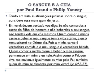 O SANGUE E A CEIA
por Paul Brand e Philip Yancey
 Tendo em vista as afirmações judaicas sobre o sangue,
considere essa mensagem de Jesus:
 Em verdade, em verdade vos digo: Se não comerdes a
carne do Filho do homem e não beberdes o seu sangue,
não tendes vida em vós mesmos. Quem comer a minha
carne e beber o meu sangue tem a vida eterna, e eu o
ressuscitarei no último dia. Pois a minha carne é
verdadeira comida e o meu sangue é verdadeira bebida.
Quem comer a minha carne e beber o meu sangue,
permanece em mim e eu nele.Assim como o Pai, que
vive, me enviou, e igualmente eu vivo pelo Pai; também
quem de mim se alimenta, por mim viverá (Jo 6:53-57).
 