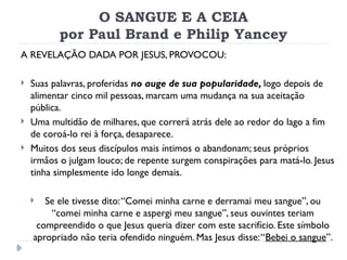O SANGUE E A CEIA
por Paul Brand e Philip Yancey
A REVELAÇÃO DADA POR JESUS, PROVOCOU:
 Suas palavras, proferidas no auge de sua popularidade, logo depois de
alimentar cinco mil pessoas, marcam uma mudança na sua aceitação
pública.
 Uma multidão de milhares, que correrá atrás dele ao redor do lago a fim
de coroá-lo rei à força, desaparece.
 Muitos dos seus discípulos mais íntimos o abandonam; seus próprios
irmãos o julgam louco; de repente surgem conspirações para matá-lo. Jesus
tinha simplesmente ido longe demais.
 Se ele tivesse dito:“Comei minha carne e derramai meu sangue”, ou
“comei minha carne e aspergi meu sangue”, seus ouvintes teriam
compreendido o que Jesus queria dizer com este sacrifício. Este símbolo
apropriado não teria ofendido ninguém. Mas Jesus disse:“Bebei o sangue”.
 