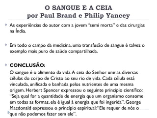 O SANGUE E A CEIA
por Paul Brand e Philip Yancey
 As experiências do autor com a jovem “semi morta” e das cirurgias
na Índia.
 Em todo o campo da medicina, uma transfusão de sangue é talvez o
exemplo mais puro de saúde compartilhada.
 CONCLUSÃO:
O sangue é o alimento da vida.A ceia do Senhor une as diversas
células do corpo de Cristo ao seu rio de vida. Cada célula está
vinculada, unificada e banhada pelos nutrientes de uma mesma
origem. Herbert Spencer expressou o seguinte princípio científico:
“Seja qual for a quantidade de energia que um organismo consome
em todas as formas, ela é igual à energia que foi ingerida”. George
Macdonald expressou o princípio espiritual:“Ele requer de nós o
que não podemos fazer sem ele”.
 