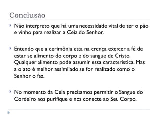 Conclusão
 Não interpreto que há uma necessidade vital de ter o pão
e vinho para realizar a Ceia do Senhor.
 Entendo que a cerimônia esta na crença exercer a fé de
estar se alimento do corpo e do sangue de Cristo.
Qualquer alimento pode assumir essa característica. Mas
a o ato é melhor assimilado se for realizado como o
Senhor o fez.
 No momento da Ceia precisamos permitir o Sangue do
Cordeiro nos purifique e nos conecte ao Seu Corpo.
 