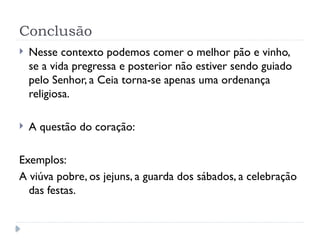 Conclusão
 Nesse contexto podemos comer o melhor pão e vinho,
se a vida pregressa e posterior não estiver sendo guiado
pelo Senhor, a Ceia torna-se apenas uma ordenança
religiosa.
 A questão do coração:
Exemplos:
A viúva pobre, os jejuns, a guarda dos sábados, a celebração
das festas.
 