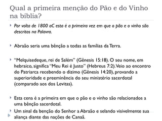 Qual a primeira menção do Pão e do Vinho
na bíblia?
 Por volta de 1800 aC esta é a primeira vez em que o pão e o vinho são
descritos na Palavra.
 Abraão seria uma bênção a todas as famílias da Terra.
 “Melquisedeque, rei de Salém” (Gênesis 15:18). O seu nome, em
hebraico, significa “Meu Rei é Justo” (Hebreus 7:2).Veio ao encontro
do Patriarca recebendo o dizimo (Gênesis 14:20), provando a
superioridade e preeminência do seu ministério sacerdotal
(comparado aos dos Levitas).
 Esta cena é a primeira em que o pão e o vinho são relacionados a
uma bênção sacerdotal.
 Um sinal da benção do Senhor a Abraão e selando visivelmente sua
aliança diante das nações de Canaã.
 